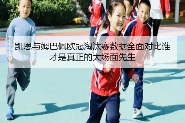 凯恩与姆巴佩欧冠淘汰赛数据全面对比谁才是真正的大场面先生