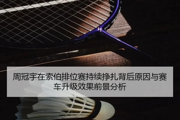 周冠宇在索伯排位赛持续挣扎背后原因与赛车升级效果前景分析